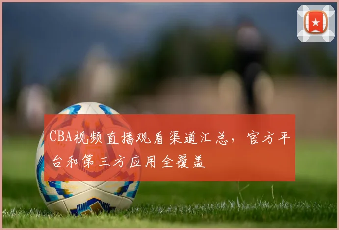 CBA视频直播观看渠道汇总，官方平台和第三方应用全覆盖