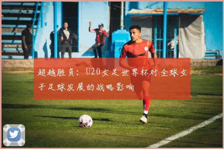 超越胜负：U20女足世界杯对全球女子足球发展的战略影响