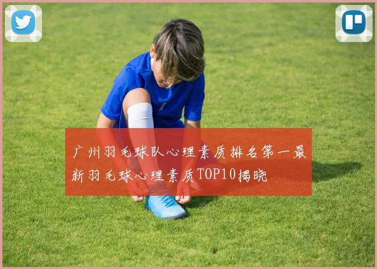 广州羽毛球队心理素质排名第一最新羽毛球心理素质TOP10揭晓