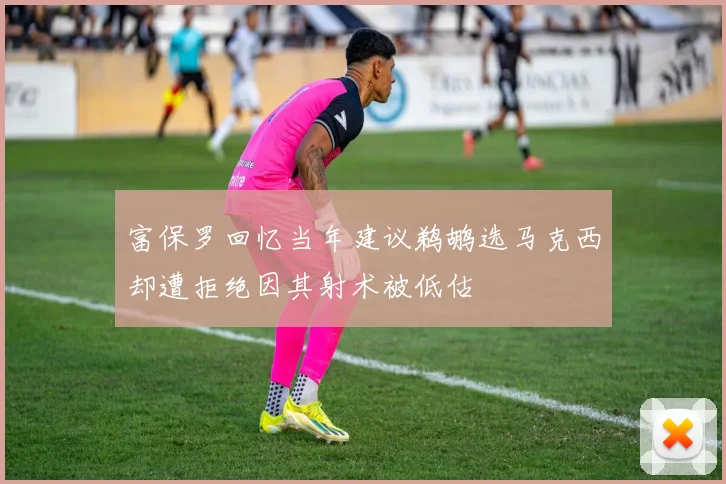 富保罗回忆当年建议鹈鹕选马克西却遭拒绝因其射术被低估