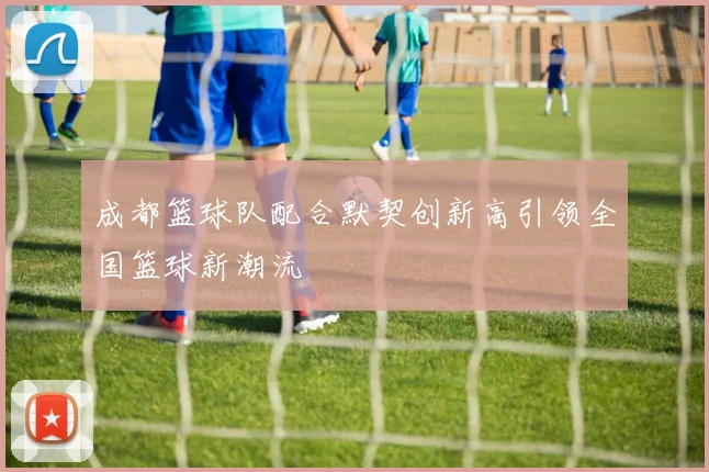 成都篮球队配合默契创新高引领全国篮球新潮流