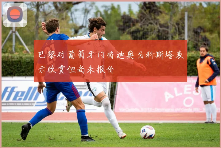 巴黎对葡萄牙门将迪奥戈科斯塔表示欣赏但尚未报价