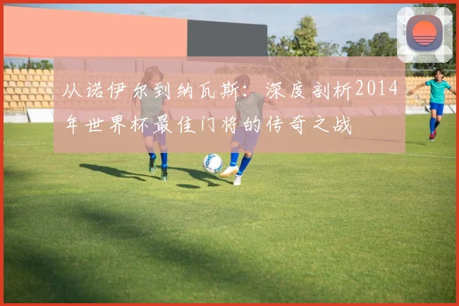 从诺伊尔到纳瓦斯：深度剖析2014年世界杯最佳门将的传奇之战