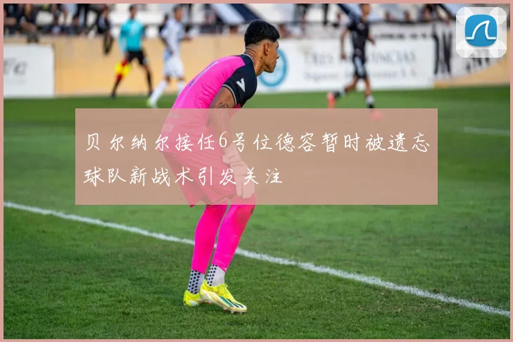 贝尔纳尔接任6号位德容暂时被遗忘球队新战术引发关注