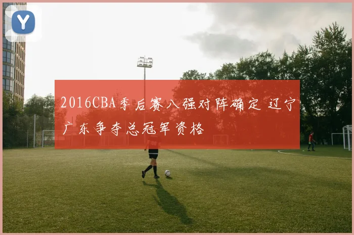 2016CBA季后赛八强对阵确定 辽宁广东争夺总冠军资格