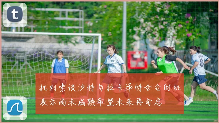 托利索谈沙特与拉卡泽特会合时机表示尚未成熟希望未来再考虑