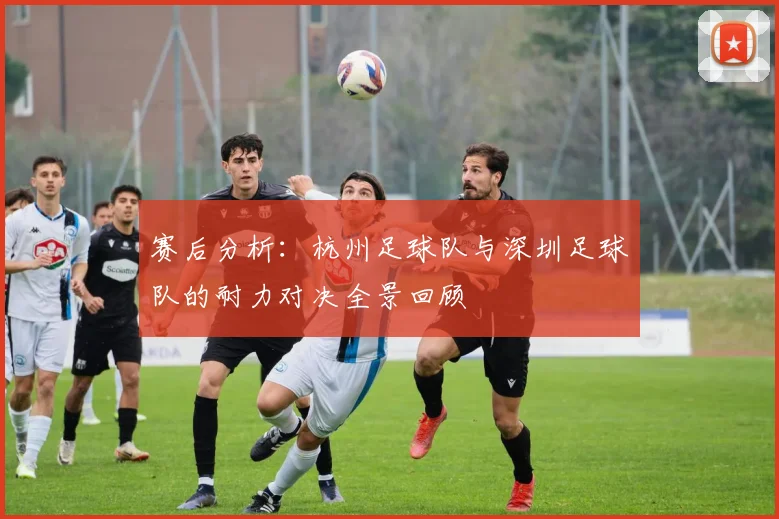 赛后分析：杭州足球队与深圳足球队的耐力对决全景回顾