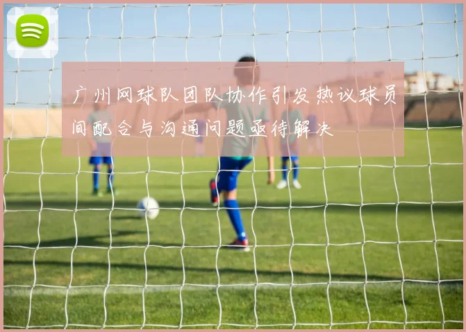 广州网球队团队协作引发热议球员间配合与沟通问题亟待解决