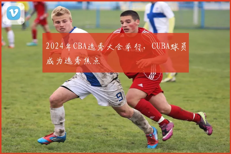 2024年CBA选秀大会举行，CUBA球员成为选秀焦点