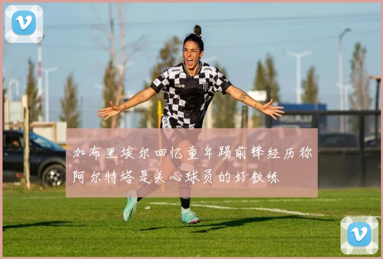 加布里埃尔回忆童年踢前锋经历称阿尔特塔是关心球员的好教练